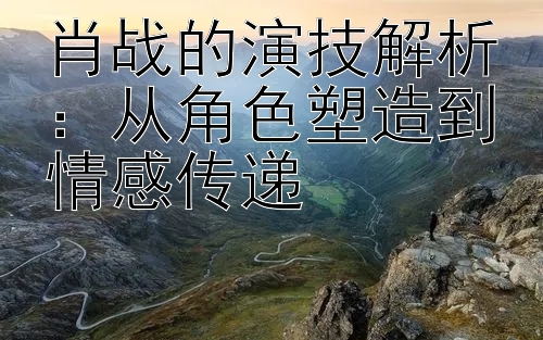 肖战的演技解析：从角色塑造到情感传递