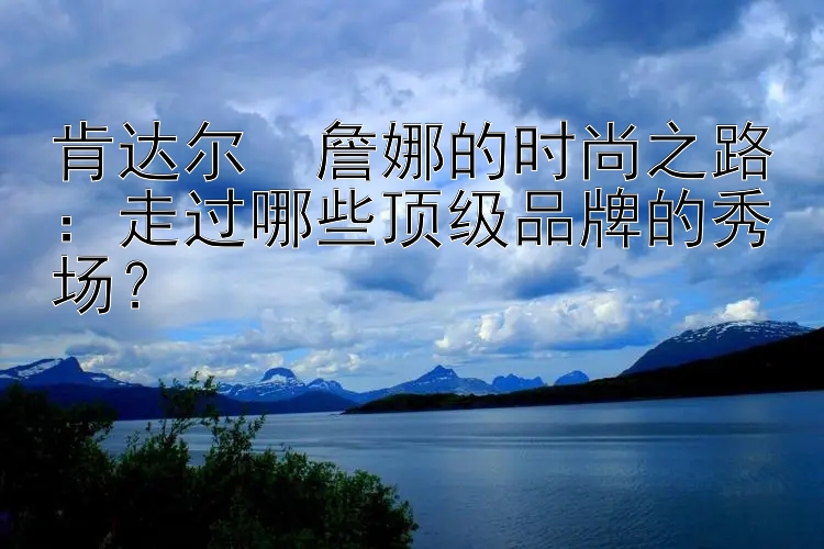 肯达尔・詹娜的时尚之路：走过哪些顶级品牌的秀场？