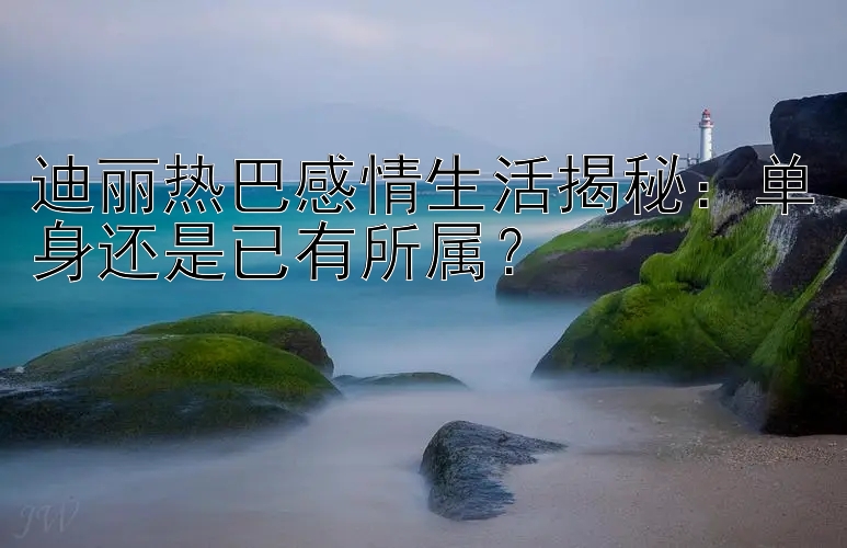 迪丽热巴感情生活揭秘：单身还是已有所属？