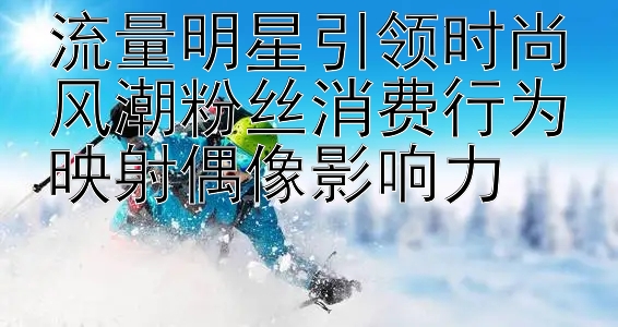 流量明星引领时尚风潮粉丝消费行为映射偶像影响力