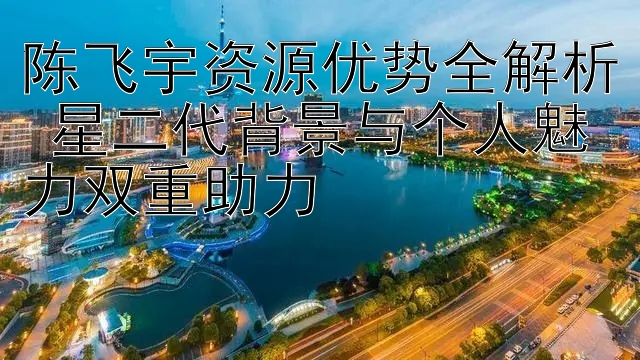 陈飞宇资源优势全解析 星二代背景与个人魅力双重助力