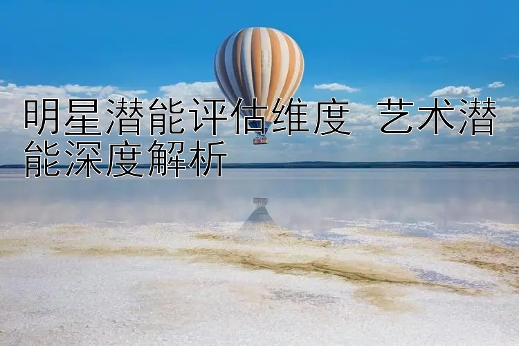 明星潜能评估维度 艺术潜能深度解析