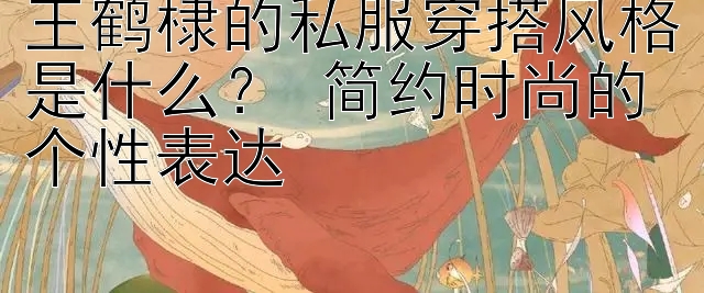 王鹤棣的私服穿搭风格是什么？ 简约时尚的个性表达