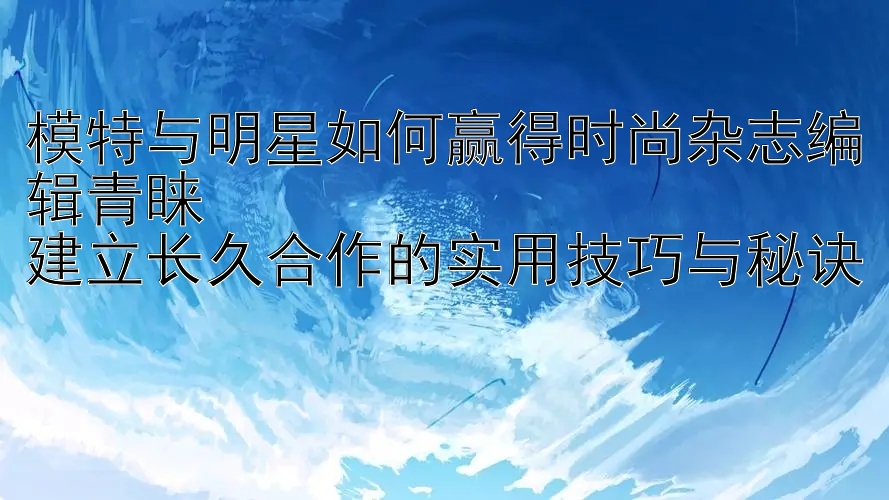 模特与明星如何赢得时尚杂志编辑青睐  
建立长久合作的实用技巧与秘诀