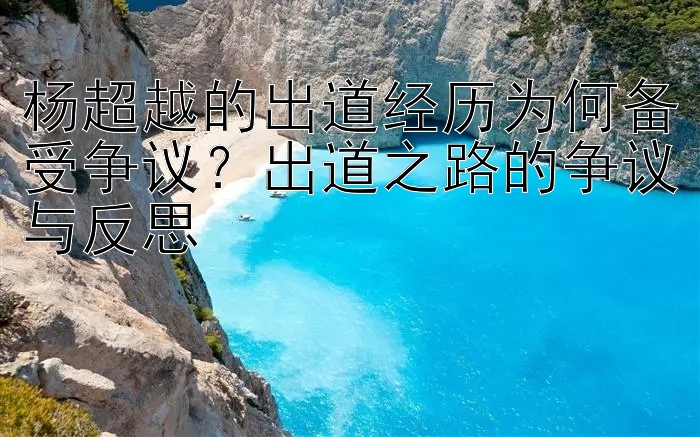 杨超越的出道经历为何备受争议？出道之路的争议与反思