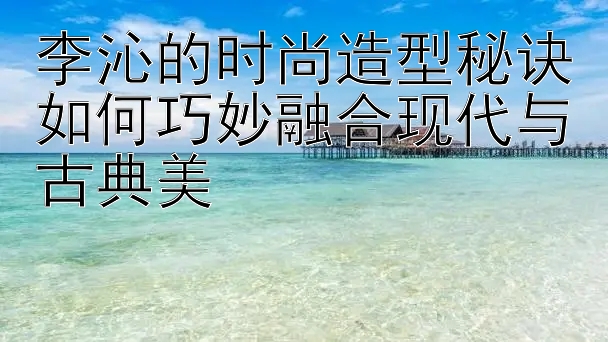 李沁的时尚造型秘诀如何巧妙融合现代与古典美