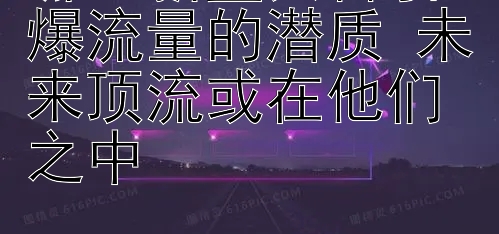 哪些新星具备引爆流量的潜质 未来顶流或在他们之中